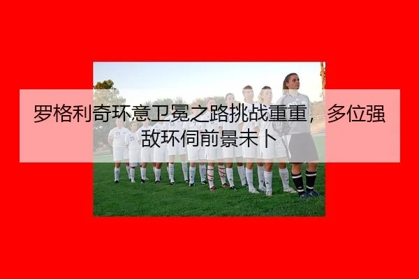 罗格利奇环意卫冕之路挑战重重，多位强敌环伺前景未卜